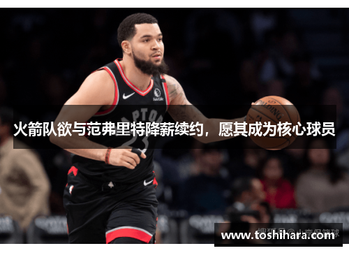 火箭队欲与范弗里特降薪续约，愿其成为核心球员